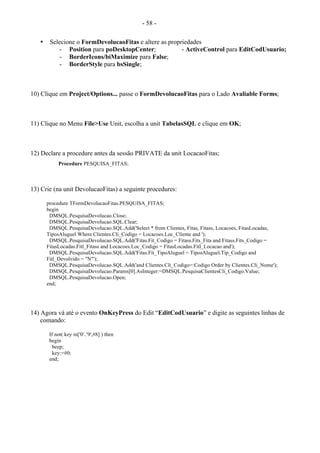 - 58 -
• Selecione o FormDevolucaoFitas e altere as propriedades
- Position para poDesktopCenter; - ActiveControl para EditCodUsuario;
- BorderIcons/biMaximize para False;
- BorderStyle para bsSingle;
10) Clique em Project/Options... passe o FormDevolucaoFitas para o Lado Avaliable Forms;
11) Clique no Menu File>Use Unit, escolha a unit TabelasSQL e clique em OK;
12) Declare a procedure antes da sessão PRIVATE da unit LocacaoFitas;
Procedure PESQUISA_FITAS;
13) Crie (na unit DevolucaoFitas) a seguinte procedures:
procedure TFormDevolucaoFitas.PESQUISA_FITAS;
begin
DMSQL.PesquisaDevolucao.Close;
DMSQL.PesquisaDevolucao.SQL.Clear;
DMSQL.PesquisaDevolucao.SQL.Add('Select * from Clientes, Fitas, Fitass, Locacoes, FitasLocadas,
TiposAluguel Where Clientes.Cli_Codigo = Locacoes.Loc_Cliente and ');
DMSQL.PesquisaDevolucao.SQL.Add('Fitas.Fit_Codigo = Fitass.Fits_Fita and Fitass.Fits_Codigo =
FitasLocadas.Fitl_Fitass and Locacoes.Loc_Codigo = FitasLocadas.Fitl_Locacao and');
DMSQL.PesquisaDevolucao.SQL.Add('Fitas.Fit_TipoAluguel = TiposAluguel.Tip_Codigo and
Fitl_Devolvido = "N"');
DMSQL.PesquisaDevolucao.SQL.Add('and Clientes.Cli_Codigo=:Codigo Order by Clientes.Cli_Nome');
DMSQL.PesquisaDevolucao.Params[0].AsInteger:=DMSQL.PesquisaClientesCli_Codigo.Value;
DMSQL.PesquisaDevolucao.Open;
end;
14) Agora vá até o evento OnKeyPress do Edit “EditCodUsuario” e digite as seguintes linhas de
comando:
If not( key in['0'..'9',#8] ) then
begin
beep;
key:=#0;
end;
 