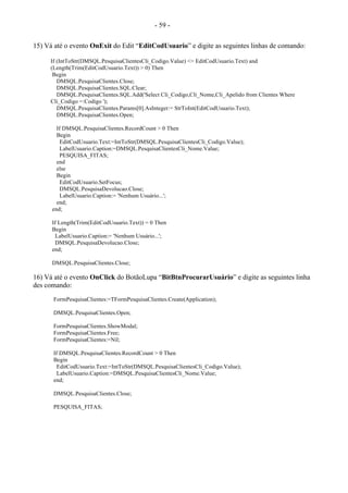 - 59 -
15) Vá até o evento OnExit do Edit “EditCodUsuario” e digite as seguintes linhas de comando:
If (IntToStr(DMSQL.PesquisaClientesCli_Codigo.Value) <> EditCodUsuario.Text) and
(Length(Trim(EditCodUsuario.Text)) > 0) Then
Begin
DMSQL.PesquisaClientes.Close;
DMSQL.PesquisaClientes.SQL.Clear;
DMSQL.PesquisaClientes.SQL.Add('Select Cli_Codigo,Cli_Nome,Cli_Apelido from Clientes Where
Cli_Codigo =:Codigo ');
DMSQL.PesquisaClientes.Params[0].AsInteger:= StrToInt(EditCodUsuario.Text);
DMSQL.PesquisaClientes.Open;
If DMSQL.PesquisaClientes.RecordCount > 0 Then
Begin
EditCodUsuario.Text:=IntToStr(DMSQL.PesquisaClientesCli_Codigo.Value);
LabelUsuario.Caption:=DMSQL.PesquisaClientesCli_Nome.Value;
PESQUISA_FITAS;
end
else
Begin
EditCodUsuario.SetFocus;
DMSQL.PesquisaDevolucao.Close;
LabelUsuario.Caption:= 'Nenhum Usuário...';
end;
end;
If Length(Trim(EditCodUsuario.Text)) = 0 Then
Begin
LabelUsuario.Caption:= 'Nenhum Usuário...';
DMSQL.PesquisaDevolucao.Close;
end;
DMSQL.PesquisaClientes.Close;
16) Vá até o evento OnClick do BotãoLupa “BitBtnProcurarUsuário” e digite as seguintes linha
des comando:
FormPesquisaClientes:=TFormPesquisaClientes.Create(Application);
DMSQL.PesquisaClientes.Open;
FormPesquisaClientes.ShowModal;
FormPesquisaClientes.Free;
FormPesquisaClientes:=Nil;
If DMSQL.PesquisaClientes.RecordCount > 0 Then
Begin
EditCodUsuario.Text:=IntToStr(DMSQL.PesquisaClientesCli_Codigo.Value);
LabelUsuario.Caption:=DMSQL.PesquisaClientesCli_Nome.Value;
end;
DMSQL.PesquisaClientes.Close;
PESQUISA_FITAS;
 