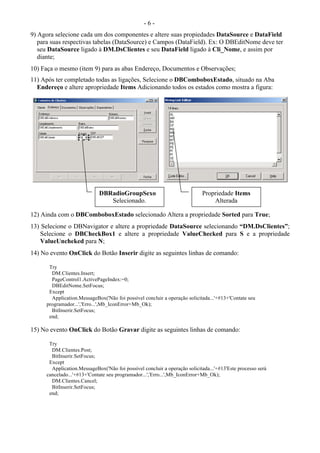- 6 -
9) Agora selecione cada um dos componentes e altere suas propiedades DataSource e DataField
para suas respectivas tabelas (DataSource) e Campos (DataField). Ex: O DBEditNome deve ter
seu DataSource ligado à DM.DsClientes e seu DataField ligado à Cli_Nome, e assim por
diante;
10) Faça o mesmo (item 9) para as abas Endereço, Documentos e Observações;
11) Após ter completado todas as ligações, Selecione o DBComboboxEstado, situado na Aba
Endereço e altere apropriedade Items Adicionando todos os estados como mostra a figura:
12) Ainda com o DBComboboxEstado selecionado Altera a propriedade Sorted para True;
13) Selecione o DBNavigator e altere a propriedade DataSource selecionando “DM.DsClientes”;
Selecione o DBCheckBox1 e altere a propriedade ValueChecked para S e a propriedade
ValueUncheked para N;
14) No evento OnClick do Botão Inserir digite as seguintes linhas de comando:
Try
DM.Clientes.Insert;
PageControl1.ActivePageIndex:=0;
DBEditNome.SetFocus;
Except
Application.MessageBox('Não foi possível concluir a operação solicitada...'+#13+'Contate seu
programador...','Erro...',Mb_IconError+Mb_Ok);
BitInserir.SetFocus;
end;
15) No evento OnClick do Botão Gravar digite as seguintes linhas de comando:
Try
DM.Clientes.Post;
BitInserir.SetFocus;
Except
Application.MessageBox('Não foi possível concluir a operação solicitada...'+#13'Este processo será
cancelado...'+#13+'Contate seu programador...','Erro...',Mb_IconError+Mb_Ok);
DM.Clientes.Cancel;
BitInserir.SetFocus;
end;
DBRadioGroupSexo
Selecionado.
Propriedade Items
Alterada
 