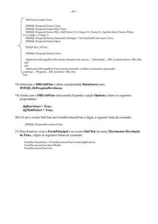 - 61 -
DM.FitasLocadas.Close;
DMSQL.PesquisaClientes.Close;
DMSQL.PesquisaClientes.SQL.Clear;
DMSQL.PesquisaClientes.SQL.Add('Select Cli_Codigo,Cli_Nome,Cli_Apelido from Clientes Where
Cli_Codigo =:Codigo ');
DMSQL.PesquisaClientes.Params[0].AsInteger:= StrToInt(EditCodUsuario.Text);
DMSQL.PesquisaClientes.Open;
PESQUISA_FITAS;
DMSQL.PesquisaClientes.Close;
Application.MessageBox('Devolução efetuada com sucesso...','Informação...',Mb_IconInformation+Mb_Ok);
end
else
Application.MessageBox('Você precisa preencher os dados corretamente para poder
continuar...','Pergunta...',Mb_IconError+Mb_Ok);
end;
18) Selecione o DBGridFitas e altere a propriedade DataSource para
DMSQL.DsPesquisaDevolucao;
19) Ainda com o DBGridFitas selecionado Expanda a opção Options e altere as seguintes
propriedades:
dgRowSelect = True;
dgMultiSelect = True;
20) Vá até o evento OnClose do FormDevolucaoFitas e digite a seguinte linha de comando:
DMSQL.PesquisaDevolucao.Close;
21) Para finalizar vá aé o FormPrincipal e no evento OnClick do menu Movimento>Devolução
de Fitas... digite as seguintes linhas de comando:
FormDevolucaoFitas:=TFormDevolucaoFitas.Create(Application);
FormDevolucaoFitas.ShowModal;
FormDevolucaoFitas.Free;
 