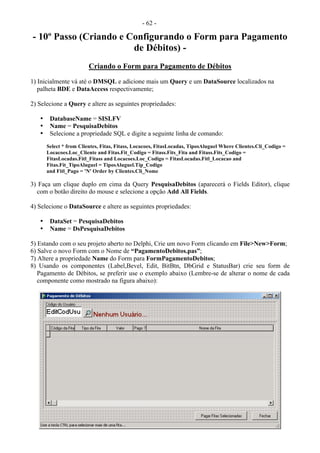 - 62 -
- 10º Passo (Criando e Configurando o Form para Pagamento
de Débitos) -
Criando o Form para Pagamento de Débitos
1) Inicialmente vá até o DMSQL e adicione mais um Query e um DataSource localizados na
palheta BDE e DataAccess respectivamente;
2) Selecione a Query e altere as seguintes propriedades:
• DatabaseName = SISLFV
• Name = PesquisaDebitos
• Selecione a propriedade SQL e digite a seguinte linha de comando:
Select * from Clientes, Fitas, Fitass, Locacoes, FitasLocadas, TiposAluguel Where Clientes.Cli_Codigo =
Locacoes.Loc_Cliente and Fitas.Fit_Codigo = Fitass.Fits_Fita and Fitass.Fits_Codigo =
FitasLocadas.Fitl_Fitass and Locacoes.Loc_Codigo = FitasLocadas.Fitl_Locacao and
Fitas.Fit_TipoAluguel = TiposAluguel.Tip_Codigo
and Fitl_Pago = 'N' Order by Clientes.Cli_Nome
3) Faça um clique duplo em cima da Query PesquisaDebitos (aparecerá o Fields Editor), clique
com o botão direito do mouse e selecione a opção Add All Fields.
4) Selecione o DataSource e altere as seguintes propriedades:
• DataSet = PesquisaDebitos
• Name = DsPesquisaDebitos
5) Estando com o seu projeto aberto no Delphi, Crie um novo Form clicando em File>New>Form;
6) Salve o novo Form com o Nome de “PagamentoDebitos.pas”;
7) Altere a propriedade Name do Form para FormPagamentoDebitos;
8) Usando os componentes (Label,Bevel, Edit, BitBtn, DbGrid e StatusBar) crie seu form de
Pagamento de Débitos, se preferir use o exemplo abaixo (Lembre-se de alterar o nome de cada
componente como mostrado na figura abaixo):
 