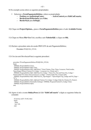 - 63 -
9) No exemplo acima altere as seguintes propriedades:
• Selecione o FormPagamentoDebitos e altere as propriedades
- Position para poDesktopCenter; - ActiveControl para EditCodUsuario;
- BorderIcons/biMaximize para False;
- BorderStyle para bsSingle;
10) Clique em Project/Options... passe o FormPagamentoDebitos para o Lado Avaliable Forms;
11) Clique no Menu File>Use Unit, escolha a unit TabelasSQL e clique em OK;
12) Declare a procedure antes da sessão PRIVATE da unit PagamentoDebitos;
Procedure PESQUISA_FITAS;
13) Crie (na unit DevolucaoFitas) a seguinte procedure:
procedure TFormPagamentoDebitos.PESQUISA_FITAS;
begin
DMSQL.PesquisaDebitos.Close;
DMSQL.PesquisaDebitos.SQL.Clear;
DMSQL.PesquisaDebitos.SQL.Add('Select * from Clientes, Fitas, Fitass, Locacoes, FitasLocadas,
TiposAluguel Where Clientes.Cli_Codigo = Locacoes.Loc_Cliente and ');
DMSQL.PesquisaDebitos.SQL.Add('Fitas.Fit_Codigo = Fitass.Fits_Fita and Fitass.Fits_Codigo =
FitasLocadas.Fitl_Fitass and Locacoes.Loc_Codigo = FitasLocadas.Fitl_Locacao and');
DMSQL.PesquisaDebitos.SQL.Add('Fitas.Fit_TipoAluguel = TiposAluguel.Tip_Codigo and Fitl_Pago =
"N"');
DMSQL.PesquisaDebitos.SQL.Add('and Clientes.Cli_Codigo=:Codigo Order by Clientes.Cli_Nome');
DMSQL.PesquisaDebitos.Params[0].AsInteger:=DMSQL.PesquisaClientesCli_Codigo.Value;
DMSQL.PesquisaDebitos.Open;
end;
14) Agora vá até o evento OnKeyPress do Edit “EditCodUsuario” e digite as seguintes linhas de
comando:
If not( key in['0'..'9',#8] ) then
begin
beep;
key:=#0;
end;
 