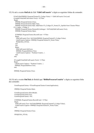 - 64 -
15) Vá até o evento OnExit do Edit “EditCodUsuario” e digite as seguintes linhas de comando:
If (IntToStr(DMSQL.PesquisaClientesCli_Codigo.Value) <> EditCodUsuario.Text) and
(Length(Trim(EditCodUsuario.Text)) > 0) Then
Begin
DMSQL.PesquisaClientes.Close;
DMSQL.PesquisaClientes.SQL.Clear;
DMSQL.PesquisaClientes.SQL.Add('Select Cli_Codigo,Cli_Nome,Cli_Apelido from Clientes Where
Cli_Codigo =:Codigo ');
DMSQL.PesquisaClientes.Params[0].AsInteger:= StrToInt(EditCodUsuario.Text);
DMSQL.PesquisaClientes.Open;
If DMSQL.PesquisaClientes.RecordCount > 0 Then
Begin
EditCodUsuario.Text:=IntToStr(DMSQL.PesquisaClientesCli_Codigo.Value);
LabelUsuario.Caption:=DMSQL.PesquisaClientesCli_Nome.Value;
PESQUISA_FITAS;
end
else
Begin
EditCodUsuario.SetFocus;
DMSQL.PesquisaDebitos.Close;
LabelUsuario.Caption:= 'Nenhum Usuário...';
end;
end;
If Length(Trim(EditCodUsuario.Text)) = 0 Then
Begin
LabelUsuario.Caption:= 'Nenhum Usuário...';
DMSQL.PesquisaDebitos.Close;
end;
DMSQL.PesquisaClientes.Close;
16) Vá até o evento OnClick do BotãoLupa “BitBtnProcurarUsuário” e digite as seguintes linha
des comando:
FormPesquisaClientes:=TFormPesquisaClientes.Create(Application);
DMSQL.PesquisaClientes.Open;
FormPesquisaClientes.ShowModal;
FormPesquisaClientes.Free;
FormPesquisaClientes:=Nil;
If DMSQL.PesquisaClientes.RecordCount > 0 Then
Begin
EditCodUsuario.Text:=IntToStr(DMSQL.PesquisaClientesCli_Codigo.Value);
LabelUsuario.Caption:=DMSQL.PesquisaClientesCli_Nome.Value;
end;
DMSQL.PesquisaClientes.Close;
PESQUISA_FITAS;
 