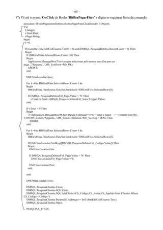 - 65 -
17) Vá até o evento OnClick do Botão “BitBtnPagarFitas” e digite as seguintes linha de comando:
procedure TFormPagamentoDebitos.BitBtnPagarFitasClick(Sender: TObject);
Var
I:Integer;
vTotal:Real;
vPago:String;
begin
I:=0;
If (Length(Trim(EditCodUsuario.Text)) > 0) and (DMSQL.PesquisaDebitos.RecordCount > 0) Then
Begin
If (DBGridFitas.SelectedRows.Count = 0) Then
Begin
Application.MessageBox('Você precisa selecionar pelo menos uma fita para ser
paga...','Pergunta...',Mb_IconError+Mb_Ok);
ABORT;
end;
DM.FitasLocadas.Open;
For I:=0 to DBGridFitas.SelectedRows.Count-1 do
Begin
DBGridFitas.DataSource.DataSet.Bookmark:=DBGridFitas.SelectedRows[I];
If DMSQL.PesquisaDebitosFitl_Pago.Value = 'N' Then
vTotal:=vTotal+DMSQL.PesquisaDebitosFitl_ValorAluguel.Value;
end;
If vTotal > 0 Then
Begin
If Application.MessageBox(PChar('Deseja Continuar?'+#13+'Total a pagar: --> '+FormatFloat('R$
#,##0.00',vTotal)),'Pergunta...',Mb_IconExclamation+Mb_YesNo) = MrNo Then
ABORT;
end;
For I:=0 to DBGridFitas.SelectedRows.Count-1 do
Begin
DBGridFitas.DataSource.DataSet.Bookmark:=DBGridFitas.SelectedRows[I];
If DM.FitasLocadas.FindKey([DMSQL.PesquisaDebitosFitl_Codigo.Value]) Then
Begin
DM.FitasLocadas.Edit;
If DMSQL.PesquisaDebitosFitl_Pago.Value = 'N' Then
DM.FitasLocadasFitl_Pago.Value:='S';
DM.FitasLocadas.Post;
end;
end;
DM.FitasLocadas.Close;
DMSQL.PesquisaClientes.Close;
DMSQL.PesquisaClientes.SQL.Clear;
DMSQL.PesquisaClientes.SQL.Add('Select Cli_Codigo,Cli_Nome,Cli_Apelido from Clientes Where
Cli_Codigo =:Codigo ');
DMSQL.PesquisaClientes.Params[0].AsInteger:= StrToInt(EditCodUsuario.Text);
DMSQL.PesquisaClientes.Open;
PESQUISA_FITAS;
 