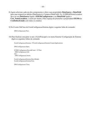 - 68 -
8) Agora selecione cada um dos componentes e altere suas propiedades DataSource e DataField
para suas respectivas tabelas (DataSource) e Campos (DataField). Ex: O DBEditNomeLocadora
deve ter seu DataSource ligado à DM.DsConfiguracao e seu DataField ligado à
Con_NomeLocadora, e assim por diante; (Não esqueça de preencher a propriedade ITEMS do
ComboboxEstado com todos os estados)
9) No Evento OnClose do FormConfiguracaoSistema digite a seguinte linha de comando:
DM.Configuracao.Post;
10) Para finalizar esta parte vá até o FormPrincipal e no menu Sistema>Configuração do Sistema
digite as seguintes linhas de comando:
FormConfiguracaoSistema:=TFormConfiguracaoSistema.Create(Application);
DM.Configuracao.Open;
If DM.Configuracao.RecordCount > 0 Then
DM.Configuracao.Edit
else
DM.Configuracao.Insert;
FormConfiguracaoSistema.ShowModal;
FormConfiguracaoSistema.Free;
DM.Configuracao.Close;
 