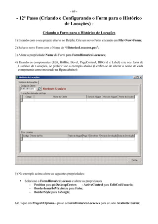 - 69 -
- 12º Passo (Criando e Configurando o Form para o Histórico
de Locações) -
Criando o Form para o Histórico de Locações
1) Estando com o seu projeto aberto no Delphi, Crie um novo Form clicando em File>New>Form;
2) Salve o novo Form com o Nome de “HistoricoLocacoes.pas”;
3) Altere a propriedade Name do Form para FormHistoricoLocacoes;
4) Usando os componentes (Edit, BitBtn, Bevel, PageControl, DBGrid e Label) crie seu form de
Histórico de Locações, se preferir use o exemplo abaixo (Lembre-se de alterar o nome de cada
componente como mostrado na figura abaixo):
5) No exemplo acima altere as seguintes propriedades:
• Selecione o FormHistoricoLocaoes e altere as propriedades
- Position para poDesktopCenter; - ActiveControl para EditCodUsuario;
- BorderIcons/biMaximize para False;
- BorderStyle para bsSingle;
6) Clique em Project/Options... passe o FormHistoricoLocacoes para o Lado Avaliable Forms;
 