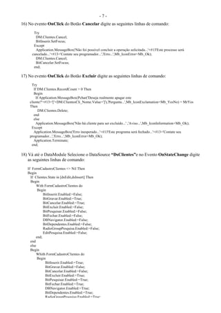 - 7 -
16) No evento OnClick do Botão Cancelar digite as seguintes linhas de comando:
Try
DM.Clientes.Cancel;
BitInserir.SetFocus;
Except
Application.MessageBox('Não foi possível concluir a operação solicitada...'+#13'Este processo será
cancelado...'+#13+'Contate seu programador...','Erro...',Mb_IconError+Mb_Ok);
DM.Clientes.Cancel;
BitCancelar.SetFocus;
end;
17) No evento OnClick do Botão Excluir digite as seguintes linhas de comando:
Try
If DM.Clientes.RecordCount > 0 Then
Begin
If Application.MessageBox(Pchar('Deseja realmente apagar este
cliente?'+#13+'['+DM.ClientesCli_Nome.Value+']'),'Pergunta...',Mb_IconExclamation+Mb_YesNo) = MrYes
Then
DM.Clientes.Delete;
end
else
Application.MessageBox('Não há cliente para ser excluído...' ,'Aviso...',Mb_IconInformation+Mb_Ok);
Except
Application.MessageBox('Erro inesperado...'+#13'Este programa será fechado...'+#13+'Contate seu
programador...','Erro...',Mb_IconError+Mb_Ok);
Application.Terminate;
end;
18) Vá até o DataModule Selecione o DataSource “DsClientes”e no Evento OnStateChange digite
as seguintes linhas de comando:
If FormCadastroClientes <> Nil Then
Begin
If Clientes.State in [dsEdit,dsInsert] Then
Begin
With FormCadastroClientes do
Begin
BitInserir.Enabled:=False;
BitGravar.Enabled:=True;
BitCancelar.Enabled:=True;
BitExcluir.Enabled:=False;
BitPesquisar.Enabled:=False;
BitFechar.Enabled:=False;
DBNavigator.Enabled:=False;
BitDependentes.Enabled:=False;
RadioGroupPesquisa.Enabled:=False;
EditPesquisa.Enabled:=False;
end;
end
else
Begin
Whith FormCadastroClientes do
Begin
BitInserir.Enabled:=True;
BitGravar.Enabled:=False;
BitCancelar.Enabled:=False;
BitExcluir.Enabled:=True;
BitPesquisar.Enabled:=True;
BitFechar.Enabled:=True;
DBNavigator.Enabled:=True;
BitDependentes.Enabled:=True;
RadioGroupPesquisa.Enabled:=True;
 