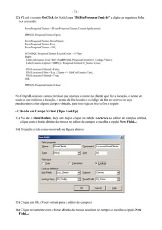 - 71 -
12) Vá até o evento OnClick do BotãoLupa “BitBtnProcurarUsuário” e digite as seguintes linha
des comando:
FormPesquisaClientes:=TFormPesquisaClientes.Create(Application);
DMSQL.PesquisaClientes.Open;
FormPesquisaClientes.ShowModal;
FormPesquisaClientes.Free;
FormPesquisaClientes:=Nil;
If DMSQL.PesquisaClientes.RecordCount > 0 Then
Begin
EditCodUsuario.Text:=IntToStr(DMSQL.PesquisaClientesCli_Codigo.Value);
LabelUsuario.Caption:=DMSQL.PesquisaClientesCli_Nome.Value;
DM.Locacoes.Filtered:=False;
DM.Locacoes.Filter:='Loc_Cliente ='+EditCodUsuario.Text;
DM.Locacoes.Filtered:=True;
end;
DMSQL.PesquisaClientes.Close;
No DBgridLocacoes vamos precisar que apareça o nome do cliente que fez a locação, o nome do
usuário que realizou a locação, o nome da fita locada e o código da fita no acervo ou seja
precisaremos criar alguns campos virtuais, para isso siga as instruções a seguir:
- Criando um Campo Virtual (Tipo LookUp)
13) Vá até o DataModule, faça um duplo clique na tabela Locacoes (o editor de campos abrirá),
clique com o botão direito do mouse no editor de campos e escolha a opção New Field...;
14) Preencha a tela como mostrado na figura abaixo:
15) Clique em Ok. (Você voltará para o editor de campos)
16) Clique novamente com o botão direito do mouse noeditor de campos e escolha a opção New
Field...;
 