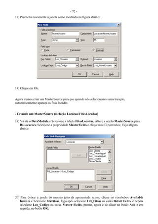 - 72 -
17) Preencha novamente a janela como mostrado na figura abaixo:
18) Clique em Ok.
Agora iremos criar um MasterSource para que quando nós selecionemos uma locação,
automaticamente apareça as fitas locadas.
- Criando um MasterSource (Relação Locacao/FitasLocadas)
19) Vá até o DataModule e Selecione a tabela FitasLocadas, Altere a opção MasterSource para
DsLocacoes; Selecione a propriedade MasterFields e clique nos 03 pontinhos; Veja afigura
abaixo:
20) Para deixar a janela do mesmo jeito da apresentada acima, clique no combobox Avaliable
Indexes e Selecione IdxFitass, logo após selecione Fitl_Fitass na caixa Detail Fields, e depois
selecione Loc_Codigo na caixa Master Fields, pronto, agora é só clicar no botão Add e em
seguida, no botão OK;
 