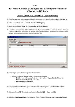 - 74 -
- 13º Passo (Criando e Configurando o Form para consulta de
Clientes em Débito) -
Criando o Form para a consulta de Clientes em Débito
1) Estando com o seu projeto aberto no Delphi, Crie um novo Form clicando em File>New>Form;
2) Salve o novo Form com o Nome de “ClientesDebito.pas”;
3) Altere a propriedade Name do Form para FormClientesDebito;
4) Usando os componentes (Edit, BitBtn, Bevel, PageControl, DBGrid e Label) crie seu form de
Consulta de Clientes em Débito, se preferir use o exemplo abaixo (Lembre-se de alterar o nome
de cada componente como mostrado na figura abaixo):
5) No exemplo acima altere as seguintes propriedades:
• Selecione o FormClientesDebito e altere as propriedades
- Position para poDesktopCenter; - ActiveControl para EditCodUsuario;
- BorderIcons/biMaximize para False;
- BorderStyle para bsSingle;
6) Clique em Project/Options... passe o FormClientesDebito para o Lado Avaliable Forms;
7) Clique no Menu File>Use Unit, escolha a unit TabelasSQL e clique em OK;
8) Selecione o DbGridDebitos e altere a propriedade DataSource para DMSQL.DsPesquisaDebitos;
 