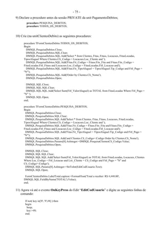 - 75 -
9) Declare a procedure antes da sessão PRIVATE da unit PagamentoDebitos;
procedure PESQUISA_DEBITOS;
procedure TODOS_OS_DEBITOS;
10) Crie (na unitClientesDebito) as seguintes procedures:
procedure TFormClientesDebito.TODOS_OS_DEBITOS;
Begin
DMSQL.PesquisaDebitos.Close;
DMSQL.PesquisaDebitos.SQL.Clear;
DMSQL.PesquisaDebitos.SQL.Add('Select * from Clientes, Fitas, Fitass, Locacoes, FitasLocadas,
TiposAluguel Where Clientes.Cli_Codigo = Locacoes.Loc_Cliente and ');
DMSQL.PesquisaDebitos.SQL.Add('Fitas.Fit_Codigo = Fitass.Fits_Fita and Fitass.Fits_Codigo =
FitasLocadas.Fitl_Fitass and Locacoes.Loc_Codigo = FitasLocadas.Fitl_Locacao and');
DMSQL.PesquisaDebitos.SQL.Add('Fitas.Fit_TipoAluguel = TiposAluguel.Tip_Codigo and Fitl_Pago =
"N"');
DMSQL.PesquisaDebitos.SQL.Add('Order by Clientes.Cli_Nome');
DMSQL.PesquisaDebitos.Open;
DMSQL.SQL.Close;
DMSQL.SQL.SQL.Clear;
DMSQL.SQL.SQL.Add('Select Sum(Fitl_ValorAluguel) as TOTAL from FitasLocadas Where Fitl_Pago =
"N" ');
DMSQL.SQL.Open;
end;
procedure TFormClientesDebito.PESQUISA_DEBITOS;
Begin
DMSQL.PesquisaDebitos.Close;
DMSQL.PesquisaDebitos.SQL.Clear;
DMSQL.PesquisaDebitos.SQL.Add('Select * from Clientes, Fitas, Fitass, Locacoes, FitasLocadas,
TiposAluguel Where Clientes.Cli_Codigo = Locacoes.Loc_Cliente and ');
DMSQL.PesquisaDebitos.SQL.Add('Fitas.Fit_Codigo = Fitass.Fits_Fita and Fitass.Fits_Codigo =
FitasLocadas.Fitl_Fitass and Locacoes.Loc_Codigo = FitasLocadas.Fitl_Locacao and');
DMSQL.PesquisaDebitos.SQL.Add('Fitas.Fit_TipoAluguel = TiposAluguel.Tip_Codigo and Fitl_Pago =
"N"');
DMSQL.PesquisaDebitos.SQL.Add('and Clientes.Cli_Codigo=:Codigo Order by Clientes.Cli_Nome');
DMSQL.PesquisaDebitos.Params[0].AsInteger:=DMSQL.PesquisaClientesCli_Codigo.Value;
DMSQL.PesquisaDebitos.Open;
DMSQL.SQL.Close;
DMSQL.SQL.SQL.Clear;
DMSQL.SQL.SQL.Add('Select Sum(Fitl_ValorAluguel) as TOTAL from FitasLocadas, Locacoes, Clientes
Where Loc_Codigo = Fitl_Locacao and Loc_Cliente = Cli_Codigo and Fitl_Pago = "N" and
Cli_Codigo=:Codigo');
DMSQL.SQL.Params[0].AsInteger:=StrToInt(EditCodUsuario.Text);
DMSQL.SQL.Open;
FormClientesDebito.LabelTotal.caption:=FormatFloat('Total a receber: R$ #,##0.00',
DMSQL.SQL.FieldByName('TOTAL').Value);
end;
11) Agora vá até o evento OnKeyPress do Edit “EditCodUsuario” e digite as seguintes linhas de
comando:
If not( key in['0'..'9',#8] ) then
begin
beep;
key:=#0;
end;
 