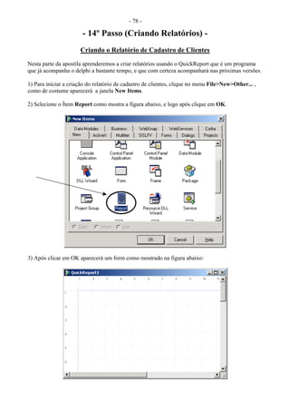- 78 -
- 14º Passo (Criando Relatórios) -
Criando o Relatório de Cadastro de Clientes
Nesta parte da apostila aprenderemos a criar relatórios usando o QuickReport que é um programa
que já acompanha o delphi a bastante tempo, e que com certeza acompanhará nas próximas versões.
1) Para iniciar a criação do relatório de cadastro de clientes, clique no menu File>New>Other... ,
como de costume aparecerá a janela New Items.
2) Selecione o Ítem Report como mostra a figura abaixo, e logo após clique em OK.
3) Após clicar em OK aparecerá um form como mostrado na figura abaixo:
 