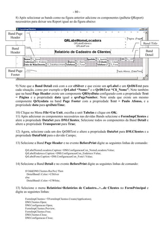 - 80 -
8) Após selecionar as bands como na figura anterior adicione os componentes (palheta QReport)
necessários para deixar seu Report igual ao da figura abaixo:
9) Note que a Band Detail está com a cor clSilver e que existe um qrLabel e um QrDbText para
cada situação, como por exemplo o QrLabel “Nome:” e o QrDbText “Cli_Nome”; Note também
que na band Page Header existe um componente QRSysData configurado com a propriedade Text
= Página e a propriedade data igual a qrsPageNumber; Note ainda que existe um mesmo
componente QrSysdata na band Page Footer com a propriedade Text = Paulo Afonso, e a
propriedade data para qrsDateTime;
10) Clique no Menu File>Use Unit, escolha a unit Tabelas e clique em OK;
11) Após adicionar os componentes necessários nas devidas Bands selecione o FormImpClientes e
alere a propriedade DataSet para DM.Clientes; Selecione todos os componentes da Band Detail e
altere a propriedade Transparent para True;
12) Agora, selecione cada um dos QrDBText e altere a propriedade DataSet para DM.Clientes e a
propriedade DataField para o devido Campo;
13) Selecione a Band Page Header e no evento BeforePrint digite as seguintes linhas de comando:
QrLabelNomeLocadora.Caption:=DM.ConfiguracaoCon_NomeLocadora.Value;
QrLabelEndereco.Caption:=DM.ConfiguracaoCon_Endereco.Value;
QrLabelFone.Caption:=DM.ConfiguracaoCon_Fone1.Value;
14) Selecione a Band Detail e no evento BeforePrint digite as seguintes linhas de comando:
If Odd(DM.Clientes.RecNo) Then
DetailBand1.Color:=ClSilver
else
DetailBand1.Color:=ClWhite;
13) Selecione o menu Relatórios>Relatórios de Cadastro...>...de Clientes no FormPrincipal e
digite as seguintes linhas:
FormImpClientes:=TFormImpClientes.Create(Application);
DM.Clientes.Open;
DM.Configuracao.Open;
FormImpClientes.Preview;
FormImpClientes.Free;
DM.Clientes.Close;
DM.Configuracao.Close;
Band Page
Header
Band Title
Band
Header Band
Detail
Band Page
Footer
 