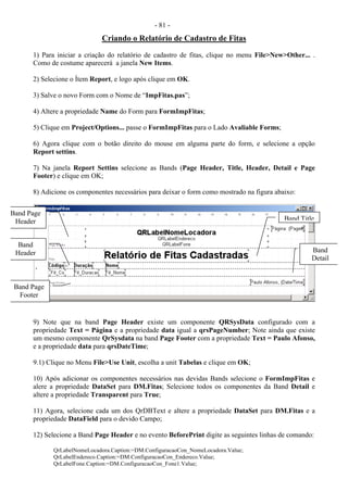 - 81 -
Criando o Relatório de Cadastro de Fitas
1) Para iniciar a criação do relatório de cadastro de fitas, clique no menu File>New>Other... .
Como de costume aparecerá a janela New Items.
2) Selecione o Ítem Report, e logo após clique em OK.
3) Salve o novo Form com o Nome de “ImpFitas.pas”;
4) Altere a propriedade Name do Form para FormImpFitas;
5) Clique em Project/Options... passe o FormImpFitas para o Lado Avaliable Forms;
6) Agora clique com o botão direito do mouse em alguma parte do form, e selecione a opção
Report settins.
7) Na janela Report Settins selecione as Bands (Page Header, Title, Header, Detail e Page
Footer) e clique em OK;
8) Adicione os componentes necessários para deixar o form como mostrado na figura abaixo:
9) Note que na band Page Header existe um componente QRSysData configurado com a
propriedade Text = Página e a propriedade data igual a qrsPageNumber; Note ainda que existe
um mesmo componente QrSysdata na band Page Footer com a propriedade Text = Paulo Afonso,
e a propriedade data para qrsDateTime;
9.1) Clique no Menu File>Use Unit, escolha a unit Tabelas e clique em OK;
10) Após adicionar os componentes necessários nas devidas Bands selecione o FormImpFitas e
alere a propriedade DataSet para DM.Fitas; Selecione todos os componentes da Band Detail e
altere a propriedade Transparent para True;
11) Agora, selecione cada um dos QrDBText e altere a propriedade DataSet para DM.Fitas e a
propriedade DataField para o devido Campo;
12) Selecione a Band Page Header e no evento BeforePrint digite as seguintes linhas de comando:
QrLabelNomeLocadora.Caption:=DM.ConfiguracaoCon_NomeLocadora.Value;
QrLabelEndereco.Caption:=DM.ConfiguracaoCon_Endereco.Value;
QrLabelFone.Caption:=DM.ConfiguracaoCon_Fone1.Value;
Band Page
Header Band Title
Band
Header Band
Detail
Band Page
Footer
 