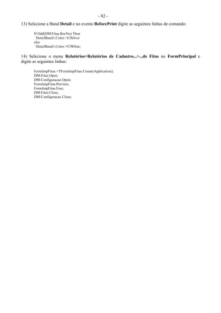 - 82 -
13) Selecione a Band Detail e no evento BeforePrint digite as seguintes linhas de comando:
If Odd(DM.Fitas.RecNo) Then
DetailBand1.Color:=ClSilver
else
DetailBand1.Color:=ClWhite;
14) Selecione o menu Relatórios>Relatórios de Cadastro...>...de Fitas no FormPrincipal e
digite as seguintes linhas:
FormImpFitas:=TFormImpFitas.Create(Application);
DM.Fitas.Open;
DM.Configuracao.Open;
FormImpFitas.Preview;
FormImpFitas.Free;
DM.Fitas.Close;
DM.Configuracao.Close;
 