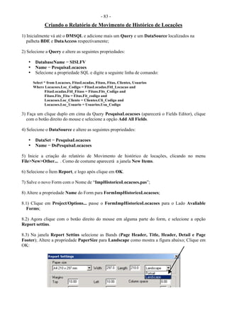 - 83 -
Criando o Relatório de Movimento de Histórico de Locações
1) Inicialmente vá até o DMSQL e adicione mais um Query e um DataSource localizados na
palheta BDE e DataAccess respectivamente;
2) Selecione a Query e altere as seguintes propriedades:
• DatabaseName = SISLFV
• Name = PesquisaLocacoes
• Selecione a propriedade SQL e digite a seguinte linha de comando:
Select * from Locacoes, FitasLocadas, Fitass, Fitas, Clientes, Usuarios
Where Locacoes.Loc_Codigo = FitasLocadas.Fitl_Locacao and
FitasLocadas.Fitl_Fitass = Fitass.Fits_Codigo and
Fitass.Fits_Fita = Fitas.Fit_codigo and
Locacoes.Loc_Cliente = Clientes.Cli_Codigo and
Locacoes.Loc_Usuario = Usuarios.Usu_Codigo
3) Faça um clique duplo em cima da Query PesquisaLocacoes (aparecerá o Fields Editor), clique
com o botão direito do mouse e selecione a opção Add All Fields.
4) Selecione o DataSource e altere as seguintes propriedades:
• DataSet = PesquisaLocacoes
• Name = DsPesquisaLocacoes
5) Inicie a criação do relatório de Movimento de histórico de locações, clicando no menu
File>New>Other... . Como de costume aparecerá a janela New Items.
6) Selecione o Ítem Report, e logo após clique em OK.
7) Salve o novo Form com o Nome de “ImpHistoricoLocacoes.pas”;
8) Altere a propriedade Name do Form para FormImpHistoricoLocacoes;
8.1) Clique em Project/Options... passe o FormImpHistoricoLocacoes para o Lado Avaliable
Forms;
8.2) Agora clique com o botão direito do mouse em alguma parte do form, e selecione a opção
Report settins.
8.3) Na janela Report Settins selecione as Bands (Page Header, Title, Header, Detail e Page
Footer); Altere a propriedade PaperSize para Landscape como mostra a figura abaixo; Clique em
OK:
 