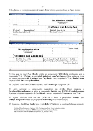 - 84 -
8.4) Adicione os componentes necessários para deixar o form como mostrado na figura abaixo:
9) Note que na band Page Header existe um componente QRSysData configurado com a
propriedade Text = Página e a propriedade data igual a qrsPageNumber; Note ainda que existe
um mesmo componente QrSysdata na band Page Footer com a propriedade Text = Paulo Afonso,
e a propriedade data para qrsDateTime;
10) Clique no Menu File>Use Unit, escolha a unit TabelasSQL e clique em OK;
11) Após adicionar os componentes necessários nas devidas Bands selecione o
FormImpHistoricoLocacoes e altere a propriedade DataSet para DMSQL.PesquisaLocacoes;
Selecione todos os componentes da Band Detail e altere a propriedade Transparent para True;
12) Agora, selecione cada um dos QrDBText e altere a propriedade DataSet para
DMSQL.PesquisaLocacoes e a propriedade DataField para o devido Campo;
13) Selecione a Band Page Header e no evento BeforePrint digite as seguintes linhas de comando:
QrLabelNomeLocadora.Caption:=DM.ConfiguracaoCon_NomeLocadora.Value;
QrLabelEndereco.Caption:=DM.ConfiguracaoCon_Endereco.Value;
QrLabelFone.Caption:=DM.ConfiguracaoCon_Fone1.Value;
 