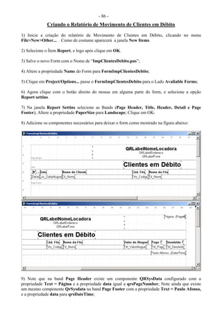 - 86 -
Criando o Relatório de Movimento de Clientes em Débito
1) Inicie a criação do relatório de Movimento de Clientes em Débito, clicando no menu
File>New>Other... . Como de costume aparecerá a janela New Items.
2) Selecione o Ítem Report, e logo após clique em OK.
3) Salve o novo Form com o Nome de “ImpClientesDebito.pas”;
4) Altere a propriedade Name do Form para FormImpClientesDebito;
5) Clique em Project/Options... passe o FormImpClientesDebito para o Lado Avaliable Forms;
6) Agora clique com o botão direito do mouse em alguma parte do form, e selecione a opção
Report settins.
7) Na janela Report Settins selecione as Bands (Page Header, Title, Header, Detail e Page
Footer); Altere a propriedade PaperSize para Landscape; Clique em OK:
8) Adicione os componentes necessários para deixar o form como mostrado na figura abaixo:
9) Note que na band Page Header existe um componente QRSysData configurado com a
propriedade Text = Página e a propriedade data igual a qrsPageNumber; Note ainda que existe
um mesmo componente QrSysdata na band Page Footer com a propriedade Text = Paulo Afonso,
e a propriedade data para qrsDateTime;
 