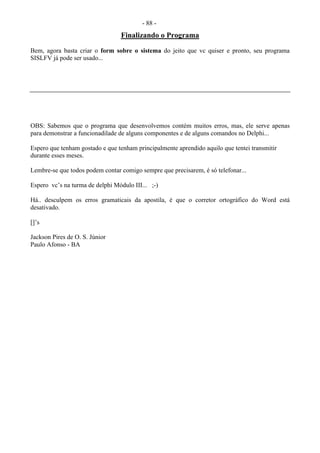 - 88 -
Finalizando o Programa
Bem, agora basta criar o form sobre o sistema do jeito que vc quiser e pronto, seu programa
SISLFV já pode ser usado...
OBS: Sabemos que o programa que desenvolvemos contém muitos erros, mas, ele serve apenas
para demonstrar a funcionadilade de alguns componentes e de alguns comandos no Delphi...
Espero que tenham gostado e que tenham principalmente aprendido aquilo que tentei transmitir
durante esses meses.
Lembre-se que todos podem contar comigo sempre que precisarem, é só telefonar...
Espero vc’s na turma de delphi Módulo III... ;-)
Há.. desculpem os erros gramaticais da apostila, é que o corretor ortográfico do Word está
desativado.
[]’s
Jackson Pires de O. S. Júnior
Paulo Afonso - BA
 