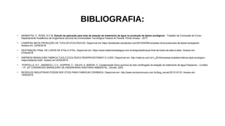 BIBLIOGRAFIA:
• AKAMATSU, C. ROSS, N.C.M. Estudo da aplicação para lodo de estação de tratamento de água na produção de tijolos ecológicos - Trabalho de Conclusão de Curso -
Departamento Acadêmico de Engenharia Química da Universidade Tecnológica Federal do Paraná. Ponta Grossa – 2017.
• COMPESA INICIA PRODUÇÃO DE TIJOLOS ECOLÓGICOS. Disponível em https://portalcabo.wordpress.com/2010/05/06/compesa-inicia-producaos-de-tijolos-ecologicos/.
Acesso em: 22/04/2018.
• DESTINAÇÃO FINAL DE LODOS DE ETAs E ETEs. Disponível em: https://www.tratamentodeagua.com.br/artigo/destinacao-final-de-lodos-de-etas-e-etes/. Acesso em:
27/04/2018.
• EMPRESA BRASILEIRA FABRICA TIJOLO ECOLÓGICO REAPROVEITANDO O LODO. Disponível em: http://natturis.com.br/v_2016/empresa-brasileira-fabrica-tijolo-ecologico-
reaproveitando-lodo/. Acesso em:20/04/2018.
• PORTELLA, K.F.; ANDREOLI, C.V.; HOPPEN, C.; SALES, A. BARON, O. Caraterização físico-química do lodo centifugado da estação de tratamento de água Passaúna – Curitiba
– Pr. 22º CONGRESSO BRASILEIRO DE ENGENHARIA SANITÁRIA AMBIENTAL. Joinvile, 2003.
• RESÍDUOS INDUSTRIAIS PODEM SER ÚTEIS PARA FABRICAR CERÂMICA. Disponível em: http://www.recriarcomvoce.com.br/blog_recriar/2013/10/15/. Acesso em:
19/04/2018.
 