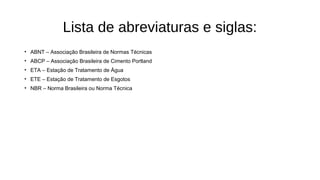 Lista de abreviaturas e siglas:
• ABNT – Associação Brasileira de Normas Técnicas
• ABCP – Associação Brasileira de Cimento Portland
• ETA – Estação de Tratamento de Água
• ETE – Estação de Tratamento de Esgotos
• NBR – Norma Brasileira ou Norma Técnica
 
