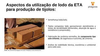 Aspectos da utilização de lodo da ETA
para produção de tijolos:
• Semelhança lodo/solo;
• Tijolos compostos lodo apresentaram atendimento a
testes de durabilidade (dimensões, absorção de água e
resistência à compressão);
• Fabricação de cerâmica vermelha, de componente tipo
solo-cimento, de argamassa e concreto, de cimento;
• Análise da viabilidade técnica, econômica e ambiental
para cada caso.
Fonte: http://ecomeninas.blogspot.com.br/2011/04/tijolos-e-meio-ambiente.html
 