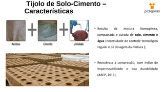 Tijolo de Solo-Cimento –
Características
• Resulta da mistura homogênea,
compactada e curada de solo, cimento e
água (necessidade de controle tecnológico
regular e de dosagem da mistura );
• Resistência à compressão, bom índice de
impermeabilidade e boa durabilidade
(ABCP, 2013);
 