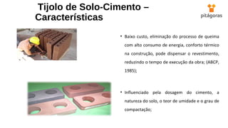 Tijolo de Solo-Cimento –
Características
• Baixo custo, eliminação do processo de queima
com alto consumo de energia, conforto térmico
na construção, pode dispensar o revestimento,
reduzindo o tempo de execução da obra; (ABCP,
1985);
• Influenciado pela dosagem do cimento, a
natureza do solo, o teor de umidade e o grau de
compactação;
 