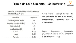  Tijolo de Solo-Cimento – Características
O procedimento de fabricação dever ser feito
com preparação do solo e da mistura,
homogeneização, moldagem; cura e
armazenamento;
Fatores importantes: Compactação,
proporções de solo e cimento (NBR/ABNT
8.491 e NBR/ABNT 10.833).
 