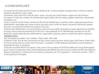O CONCEITO LOFT 
O conceito de loft surgiu em Nova Iorque, na década de 60. A ideia do projeto era pagar pouco e morar nas regiões 
industriais decadentes, como o Soho. 
Atualmente, morar num loft é sinal de estilo e status, visto que não é muito barato comprar um imóvel desses. 
Aos poucos os lofts (de verdade) vão abandonando aquela estética fria dos antigos galpões industriais e adicionando 
aconchego e cor. 
Assim, o conceito de loft integra a história do Recreio dos Bandeirantes e continua sendo a opção para quem busca 
modernidade e praticidade para morar no bairro que mais cresce no Rio de Janeiro com praias lindíssimas, parques 
florestais, com toda infra-estrutura de comércio e serviços. 
O Recreio dos Bandeirantes é um um dos bairros mais jovens da cidade, localizado na região administrativa da Barra 
da Tijuca, Possui uma área territorial de 30.655 km² e uma população de 82.240 habitantes divididos em 38.705 
domicílios, sendo conhecido pelo ambientalismo, organização, segurança, praias e a prática de esportes aquáticos. 
Tipologia básica: 
São 30 unidades por prédio, com 3 andares, 10 por andar, 30m² cada. 
Cobertura Verde: área de lazer com piscina em deck, sauna, espaço gourmet, sala de jogos, Sala Fitness, Home office. 
No térreo teremos área de serviço como Concierge; Lavanderia, cozinha industrial, passadeira, com arrumadeira à 
disposição de todos os moradores. 
Valor para investidor R$210 mil, aporte à vista, através de um contrato de SCP (Sociedade por Cota de Participação) 
que já iremos revender para cliente final imediatamente por R$290 mil, através de um contrato de SPE (Sociedade de 
Projetos Específicos), se interesse for com retorno a curto prazo, de 27,5% garantido + Valorizacao da obra + INCC + 
Valorização do m2 da região. 
 