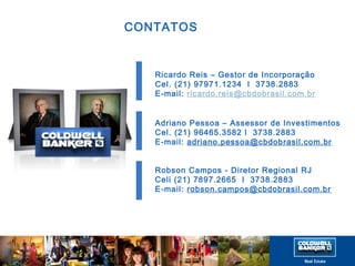 CONTATOS 
Ricardo Reis – Gestor de Incorporação 
Cel. (21) 97971.1234 l 3738.2883 
E-mail: ricardo.reis@cbdobrasil.com.br 
Adriano Pessoa – Assessor de Investimentos 
Cel. (21) 96465.3582 l 3738.2883 
E-mail: adriano.pessoa@cbdobrasil.com.br 
Robson Campos - Diretor Regional RJ 
Celi (21) 7897.2665 l 3738.2883 
E-mail: robson.campos@cbdobrasil.com.br 

