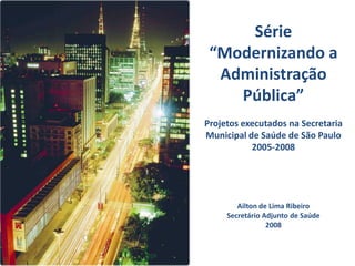 Série
 “Modernizando a
  Administração
    Pública”
Projetos executados na Secretaria
Municipal de Saúde de São Paulo
           2005-2008




        Ailton de Lima Ribeiro
     Secretário Adjunto de Saúde
                 2008
 