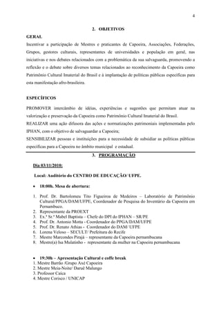 4

                                     2. OBJETIVOS
GERAL
Incentivar a participação de Mestres e praticantes de Capoeira, Associações, Federações,
Grupos, gestores culturais, representantes de universidades e população em geral, nas
iniciativas e nos debates relacionados com a problemática da sua salvaguarda, promovendo a
reflexão e o debate sobre diversos temas relacionados ao reconhecimento da Capoeira como
Patrimônio Cultural Imaterial do Brasil e à implantação de políticas públicas específicas para
esta manifestação afro-brasileira.


ESPECÍFICOS

PROMOVER intercâmbio de idéias, experiências e sugestões que permitam atuar na
valorização e preservação da Capoeira como Patrimônio Cultural Imaterial do Brasil.
REALIZAR uma ação difusora das ações e normatizações patrimoniais implementadas pelo
IPHAN, com o objetivo de salvaguardar a Capoeira;
SENSIBILIZAR pessoas e instituições para a necessidade de subsidiar as políticas públicas
específicas para a Capoeira no âmbito municipal e estadual.
                                     3. PROGRAMAÇÃO

   Dia 03/11/2010:

    Local: Auditório do CENTRO DE EDUCAÇÃO/ UFPE.

   •   18:00h. Mesa de abertura:

   1. Prof. Dr. Bartolomeu Tito Figueiroa de Medeiros – Laboratório de Patrimônio
      Cultural/PPGA/DAM/UFPE, Coordenador de Pesquisa do Inventário da Capoeira em
      Pernambuco.
   2. Representante da PROEXT
   3. Ex.ª Sr.ª Mabel Baptista – Chefe do DPI do IPHAN – SR/PE
   4. Prof. Dr. Antonio Motta - Coordenador do PPGA/DAM/UFPE
   5. Prof. Dr. Renato Athias - Coordenador do DAM/ UFPE
   6. Lorena Veloso – SECULT/ Prefeitura do Recife
   7. Mestre Marcondes Pirajá – representante da Capoeira pernambucana
   8. Mestre(a) Isa Mulatinho - representante da mulher na Capoeira pernambucana


   • 19:30h – Apresentação Cultural e coffe break
   1. Mestre Barrão /Grupo Axé Capoeira
   2. Mestre Meia-Noite/ Daruê Malungo
   3. Professor Caíca
   4. Mestre Corisco / UNICAP
 