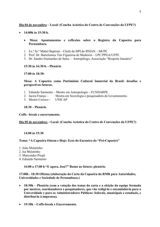 5



Dia 04 de novembro – Local: (Concha Acústica do Centro de Convenções da UFPE?)

•   14:00h às 15:30 h.

    •   Mesa: Apontamentos e reflexões sobre o Registro da Capoeira para
        Pernambuco.

    1. Ex.ª Sr.ª Mabel Baptista – Chefe do DPI do IPHAN – SR/PE
    2. Prof. Dr. Bartolomeu Tito Figueiroa de Medeiros – LPC/PPGA/UFPE
    3. Dr. Sandro Guimarães de Sales. – Antropólogo, Associação “Respeita Januário”

    15:30 às 16:30 h. - Plenário

    17:00 às 18:30:

    Mesa: A Capoeira como Patrimônio Cultural Imaterial do Brasil: desafios e
    perspectivas futuras.

    1. Eduardo Sarmento – Mestre em Antropologia – FUNDARPE
    2. Jacira França –   Mestra em Sociologia e pesquisadora do Levantamento.
    3. Mestre Corisco - UNICAP

    18:30 – Plenário

Coffe –break e encerramento.

Dia 05 de novembro: - Local: (Concha Acústica do Centro de Convenções da UFPE?)


    14:00 às 15:30

Tema: “A Capoeira Ontem e Hoje: Ecos do Encontro do “Pró-Capoeira”

1. João Mulatinho
2. Isa Mulatinho
3. Marcondes Pirajá
4. Eduardo Sarmento

    16:00 a 17:00 h “E agora, José?” Rumo ao futuro: plenário.

17:00h - 18:30 Oficina (elaboração da Carta da Capoeira da RMR para Autoridades,
Universidades e Sociedade de Pernambuco.)

•   18:30h – Plenária (com a votação dos temas da carta e a eleição da equipe formada
    por mestres, coordenadores e pesquisadores, que vão redigi-la e encaminhá-la para a
    Universidade e para os Administradores Públicos: federais, municipais e estaduais, e
    distribuí-la à imprensa).

•   19:30h – Coffe-break e Encerramento.
 