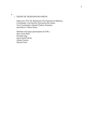 6



•
    1. EQUIPE DE TRABALHO DO FORUM:

      Supervisor: Prof. Dr. Bartolomeu Tito Figueirôa de Medeiros.
      Coordenador: José Hercílio Nascimento dos Santos
      Vice-Coordenador: Eduardo Pinheiro Sarmento
      Secretário/a: Valéria Souza.

      Membros da Equipe (participantes do LPC) :
      Davi Vieira Pinto
      Edvaldo Jorge
      Geysa Karla Galvão
      Juliane Firmino
      Marcelo Silva
 