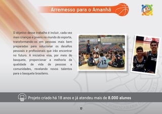 Projeto criado há 18 anos e já atendeu mais de 8.000 alunos
O objetivo desse trabalho é incluir, cada vez
mais crianças e jovens no mundo do esporte,
transformando-os em pessoas mais bem
preparadas para solucionar os desaﬁos
pessoais e proﬁssionais que irão encontrar
no futuro. A iniciativa visa, por meio do
basquete, proporcionar a melhoria da
qualidade de vida de pessoas e
comunidades, revelando novos talentos
para o basquete brasileiro.
Arremesso para o Amanhã
17
 