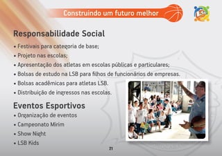 • Festivais para categoria de base;
• Projeto nas escolas;
• Apresentação dos atletas em escolas públicas e particulares;
• Bolsas de estudo na LSB para ﬁlhos de funcionários de empresas.
• Bolsas acadêmicas para atletas LSB.
• Distribuição de ingressos nas escolas.
Responsabilidade Social
• Organização de eventos
• Campeonato Mirim
• Show Night
• LSB Kids
Eventos Esportivos
Construindo um futuro melhor
21
 