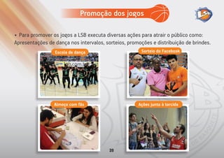 • Para promover os jogos a LSB executa diversas ações para atrair o público como:
Apresentações de dança nos intervalos, sorteios, promoções e distribuição de brindes.
Sorteio do FacebookEscola de dança
Almoço com fãs Ações junto à torcida
Promoção dos jogos
39
 