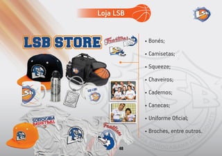 • Bonés;
• Camisetas;
• Squeeze;
• Chaveiros;
• Cadernos;
• Canecas;
• Uniforme Oﬁcial;
• Broches, entre outros.
Loja LSB
48
 
