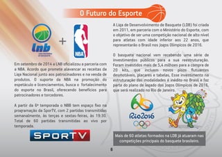 Mais de 60 atletas formados na LDB já atuaram nas
competições principais do basquete brasileiro.
Em setembro de 2014 a LNB oﬁcializou a parceria com
a NBA. Acordo que promete alavancar as receitas da
Liga Nacional junto aos patrocinadores e na venda de
produtos. O suporte da NBA na promoção do
espetáculo e licenciamentos, busca o fortalecimento
do esporte no Brasil, oferecendo benefícios para
patrocinadores e torcedores.
A partir da 6ª temporada o NBB tem espaço ﬁxo na
programação da SporTV, com 2 partidas transmitidas
semanalmente, às terças e sextas-feiras, às 19:30.
Total de 60 partidas transmitidas ao vivo por
temporada.
A Liga de Desenvolvimento de Basquete (LDB) foi criada
em 2011, em parceria com o Ministério do Esporte, com
o objetivo de ser uma competição nacional de alto nível
para atletas com idade inferior aos 22 anos, que
representarão o Brasil nos Jogos Olímpicos de 2016.
O basquete nacional vem recebendo uma série de
investimentos públicos para a sua reestruturação.
Foram investidos mais de 5,4 milhoes para a compra de
20 kits, que incluem novos pisos ﬂutuantes
desmotáveis, placares e tabelas, Esse investimento na
estruturação das modalidades é inédito no Brasil e faz
parte do plano de legado dos Jogos Olímpicos de 2016,
que será realizado no Rio de Janeiro.
O Futuro do Esporte
6
 