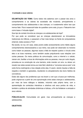 A amizade e seus valores
DELIMITAÇÃO DO TEMA: Como todos nós sabemos com o passar dos anos o
comportamento e os valores da sociedade vão mudando, principalmente o
comportamento dos adolescentes e das crianças, e é exatamente sobre isso que
iremos falar. Pois é essencial tratar de questões como esta, já que o Telecentro tem
como base a “inclusão digital”.
Que tipo de contato há entre as crianças e os adolescentes de hoje?
Por que pode se considerar que as crianças abandonaram as brincadeiras
tradicionais da infância, e passaram a ficar mais tempo na frente de computadores
(internet, redes sociais) e TVs?
Na escola, na rua, em casa, estes jovens estão acrescentando como hábito alguns
comportamentos desnecessários a sua rotina, isso pode ser observado na maneira
como tratam as pessoas, algumas vezes a falta de respeito quebra o vínculo entre
eles e as boas maneiras, como também acaba prejudicando suas relações com
outras pessoas. Os meios práticos de comunicação, como a internet e o celular,
vieram sim, facilitar a troca de informações entre as pessoas, mas por outro ângulo,
procedeu-se na construção de uma barreira, onde mandar um sms, ou deixar um
recado nas redes sociais tornou-se mais fácil, abolindo a “conversa cara-a-cara” e de
certa forma restringindo a boa relação entre elas. E assim, dando impulso a falta de
respeito e também à agressões, resultando no atropelamento dos bons hábitos de
convivência.
Estes são alguns dos problemas que nos levam a crer que a busca por melhorias,
pode originar-se a partir de uma aproximação entre estas crianças e adolescentes,
por meio de bons diálogos e debates, incluindo este próprio tema, com a
apresentação de conteúdos interativos e atrativos sob seus pontos de vista, e
também a prática de atividades dinâmicas e lúdicas, a fim de fortalecer a amizade e
seus valores.
PÚBLICO-ALVO: Comunidade em geral, mas principalmente as crianças e
adolescentes.
OBJETIVOS:
 