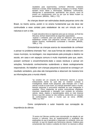 resultados para experimentos, conhecer diferentes contextos
históricos e sociais, tentar localizá-los no espaço e no tempo. Podem
também trocar ideias e informações, debatê-las, confrontá-las,
distingui-las e representá-las, aprendendo, aos poucos, como se
produz um conhecimento novo ou por que as ideias mudam ou
permanecem. (BRASIL, 1998, p. 172)
As crianças devem ser estimuladas desde pequenas como cita
Brasil, no trecho acima, porém é no ensino fundamental que ela deve dar
continuidade a esse contato para estabelecer de vez um vínculo com a
natureza e com a vida.
A ação educativa deve se organizar para que as crianças, ao final dos
três anos, tenham desenvolvido as seguintes capacidades:
explorar o ambiente, para que possa se relacionar com pessoas,
estabelecer contato com pequenos animais, com plantas e com
objetos diversos, manifestando curiosidade e interesse. (BRASIL,
1998, p. 175)
Conscientizar as crianças acerca da necessidade de conhecer
e pensar no problema chamado “lixo”, nas suas formas de coleta e destino em
nosso município, na reciclagem, nos responsáveis pela produção e destino na
escola, em casa e em espaços comuns é muito importante para que, assim,
possam conhecer o encaminhamento dado a esses resíduos e pensar em
soluções, formulando conhecimentos sustentáveis e ideais ecologicamente
responsáveis. Ao trabalhar com crianças pequenas é possível se conseguir um
resultado verdadeiro, pois elas são transparentes e absorvem de maneira livre
as informações pois o mundo infantil;
“se constitui em um conjunto de fenômenos naturais e sociais
indissociáveis diante do qual elas se mostram curiosas e
investigativas. Desde muito pequenas, pela interação com o meio
natural e social no qual vivem, as crianças aprendem sobre o mundo,
fazendo perguntas e procurando respostas às suas indagações e
questões. Como integrantes de grupos socioculturais singulares,
vivenciam experiências e interagem num contexto de conceitos,
valores, ideias, objetos e representações sobre os mais diversos
temas a que têm acesso na vida cotidiana, construindo um conjunto
de conhecimentos sobre o mundo que as cerca. (RCNEI,
1998,v.3,p.163)"
Como complementa o autor trazendo sua concepção da
importância da ciência:
“O ensino de Ciências contribui para reconstrução da relação do ser
humano e natureza, leva ao questionamento e ampliação das
explicações do que é percebido e observado no ambiente, como por
exemplo, no que diz respeito aos fenômenos naturais. Colabora para
compreensão dos modos e cuidados de intervir na natureza e utilizar
 