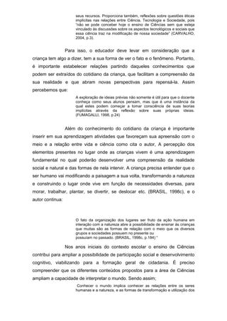 seus recursos. Proporciona também, reflexões sobre questões éticas
implícitas nas relações entre Ciência, Tecnologia e Sociedade, pois
“não se pode conceber hoje o ensino de Ciências sem que esteja
vinculado às discussões sobre os aspectos tecnológicos e sociais que
essa ciência traz na modificação de nossa sociedade” (CARVALHO,
2004, p.3).
Para isso, o educador deve levar em consideração que a
criança tem algo a dizer, tem a sua forma de ver o fato e o fenômeno. Portanto,
é importante estabelecer relações partindo daqueles conhecimentos que
podem ser extraídos do cotidiano da criança, que facilitam a compreensão da
sua realidade e que abram novas perspectivas para repensá-la. Assim
percebemos que:
A exploração de ideias prévias não somente é útil para que o docente
conheça como seus alunos pensam, mas que é uma instância da
qual estes podem começar a tomar consciência de suas teorias
implícitas através da reflexão sobre suas próprias ideias.
(FUMAGALLI, 1998, p.24)
Além do conhecimento do cotidiano da criança é importante
inserir em sua aprendizagem atividades que favoreçam sua apreensão com o
meio e a relação entre vida e ciência como cita o autor, A percepção dos
elementos presentes no lugar onde as crianças vivem é uma aprendizagem
fundamental no qual poderão desenvolver uma compreensão da realidade
social e natural e das formas de nela intervir. A criança precisa entender que o
ser humano vai modificando a paisagem a sua volta, transformando a natureza
e construindo o lugar onde vive em função de necessidades diversas, para
morar, trabalhar, plantar, se divertir, se deslocar etc. (BRASIL, 1998c), e o
autor continua:
O fato da organização dos lugares ser fruto da ação humana em
interação com a natureza abre a possibilidade de ensinar às crianças
que muitas são as formas de relação com o meio que os diversos
grupos e sociedades possuem no presente ou
possuíam no passado. (BRASIL, 1998c, p.184) “
Nos anos iniciais do contexto escolar o ensino de Ciências
contribui para ampliar a possibilidade de participação social e desenvolvimento
cognitivo, viabilizando para a formação geral de cidadania. É preciso
compreender que os diferentes conteúdos propostos para a área de Ciências
ampliam a capacidade de interpretar o mundo. Sendo assim;
Conhecer o mundo implica conhecer as relações entre os seres
humanas e a natureza, e as formas de transformação e utilização dos
 