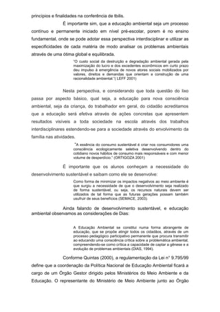princípios e finalidades na conferência de tbilis.
É importante sim, que a educação ambiental seja um processo
contínuo e permanente iniciado em nível pré-escolar, porem é no ensino
fundamental, onde se pode adotar essa perspectiva interdisciplinar e utilizar as
especificidades de cada matéria de modo analisar os problemas ambientais
através de uma ótima global e equilibrada.
“O custo social da destruição e degradação ambiental gerada pela
maximização do lucro e dos excedentes econômicos em curto prazo
deu impulso á emergência de novos atores sociais mobilizados por
valores, direitos e demandas que orientam a construção de uma
racionalidade ambiental.”( LEFF 2001)
Nesta perspectiva, e considerando que toda questão do lixo
passa por aspecto básico, qual seja, a educação para nova consciência
ambiental, seja da criança, do trabalhador em geral, do cidadão acreditamos
que a educação será efetiva através de ações concretas que apresentem
resultados visíveis a toda sociedade na escola através dos trabalhos
interdisciplinares estendendo-se para a sociedade através do envolvimento da
família nas atividades.
“A essência do consumo sustentável é criar nos consumidores uma
consciência ecologicamente seletiva desenvolvendo dentro do
cotidiano novos hábitos de consumo mais responsáveis e com menor
volume de desperdício.” (ORTIGOZA 2001)
É importante que os alunos conheçam a necessidade do
desenvolvimento sustentável e saibam como ele se desenvolve:
Como forma de minimizar os impactos negativos ao meio ambiente é
que surgiu a necessidade de que o desenvolvimento seja realizado
de forma sustentável, ou seja, os recursos naturais devem ser
utilizados de tal forma que as futuras gerações possam também
usufruir de seus benefícios (SEMACE, 2003).
Ainda falando de desenvolvimento sustentável, e educação
ambiental observamos as considerações de Dias:
A Educação Ambiental se constitui numa forma abrangente de
educação, que se propõe atingir todos os cidadãos, através de um
processo pedagógico participativo permanente que procura transmitir
ao educando uma consciência crítica sobre a problemática ambiental,
compreendendo-se como crítica a capacidade de captar a gênese e a
evolução de problemas ambientais (DIAS, 1994).
Conforme Quintas (2000), a regulamentação da Lei n° 9.795/99
define que a coordenação da Política Nacional de Educação Ambiental ficará a
cargo de um Órgão Gestor dirigido pelos Ministérios do Meio Ambiente e da
Educação. O representante do Ministério de Meio Ambiente junto ao Órgão
 