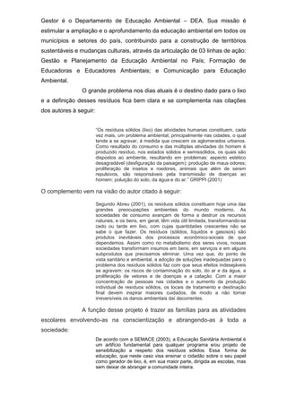 Gestor é o Departamento de Educação Ambiental – DEA. Sua missão é
estimular a ampliação e o aprofundamento da educação ambiental em todos os
municípios e setores do país, contribuindo para a construção de territórios
sustentáveis e mudanças culturais, através da articulação de 03 linhas de ação:
Gestão e Planejamento da Educação Ambiental no País; Formação de
Educadoras e Educadores Ambientais; e Comunicação para Educação
Ambiental.
O grande problema nos dias atuais é o destino dado para o lixo
e a definição desses resíduos fica bem clara e se complementa nas citações
dos autores à seguir:
“Os resíduos sólidos (lixo) das atividades humanas constituem, cada
vez mais, um problema ambiental, principalmente nas cidades, o qual
tende a se agravar, à medida que crescem os aglomerados urbanos.
Como resultado do consumo e das múltiplas atividades do homem é
produzido resíduo, nos estados sólidos e semissólidos, os quais são
dispostos ao ambiente, resultando em problemas: aspecto estético
desagradável (desfiguração da paisagem); produção de maus odores;
proliferação de insetos e roedores, animais que além de serem
repulsivos, são responsáveis pela transmissão de doenças ao
homem; poluição do solo, da água e do ar.” GRIPPI (2001)
O complemento vem na visão do autor citado à seguir:
Segundo Abreu (2001), os resíduos sólidos constituem hoje uma das
grandes preocupações ambientais do mundo moderno. As
sociedades de consumo avançam de forma a destruir os recursos
naturais, e os bens, em geral, têm vida útil limitada, transformando-se
cedo ou tarde em lixo, com cujas quantidades crescentes não se
sabe o que fazer. Os resíduos (sólidos, líquidos e gasosos) são
produtos inevitáveis dos processos econômico-sociais de que
dependemos. Assim como no metabolismo dos seres vivos, nossas
sociedades transformam insumos em bens, em serviços e em alguns
subprodutos que precisamos eliminar. Uma vez que, do ponto de
vista sanitário e ambiental, a adoção de soluções inadequadas para o
problema dos resíduos sólidos faz com que seus efeitos indesejáveis
se agravem: os riscos de contaminação do solo, do ar e da água, a
proliferação de vetores e de doenças e a catação. Com a maior
concentração de pessoas nas cidades e o aumento da produção
individual de resíduos sólidos, os locais de tratamento e destinação
final devem inspirar maiores cuidados, de modo a não tornar
irreversíveis os danos ambientais daí decorrentes.
A função desse projeto é trazer as famílias para as atividades
escolares envolvendo-as na conscientização e abrangendo-as à toda a
sociedade:
De acordo com a SEMACE (2003), a Educação Sanitária Ambiental é
um artifício fundamental para qualquer programa e/ou projeto de
sensibilização a respeito dos resíduos sólidos. Essa forma de
educação, que neste caso visa ensinar o cidadão sobre o seu papel
como gerador de lixo, é, em sua maior parte, dirigida as escolas, mas
sem deixar de abranger a comunidade inteira.
 