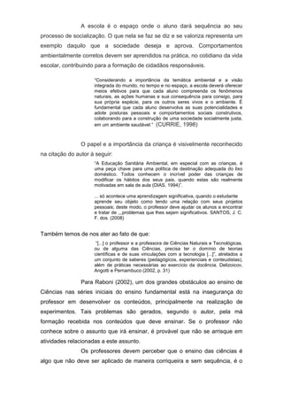 A escola é o espaço onde o aluno dará sequência ao seu
processo de socialização. O que nela se faz se diz e se valoriza representa um
exemplo daquilo que a sociedade deseja e aprova. Comportamentos
ambientalmente corretos devem ser aprendidos na prática, no cotidiano da vida
escolar, contribuindo para a formação de cidadãos responsáveis.
“Considerando a importância da temática ambiental e a visão
integrada do mundo, no tempo e no espaço, a escola deverá oferecer
meios efetivos para que cada aluno compreenda os fenômenos
naturais, as ações humanas e sua consequência para consigo, para
sua própria espécie, para os outros seres vivos e o ambiente. É
fundamental que cada aluno desenvolva as suas potencialidades e
adote posturas pessoais e comportamentos sociais construtivos,
colaborando para a construção de uma sociedade socialmente justa,
em um ambiente saudável.” (CURRIE, 1998)
O papel e a importância da criança é visivelmente reconhecido
na citação do autor à seguir:
“A Educação Sanitária Ambiental, em especial com as crianças, é
uma peça chave para uma política de destinação adequada do lixo
doméstico. Todos conhecem o incrível poder das crianças de
modificar os hábitos dos seus pais, quando estas são realmente
motivadas em sala de aula (DIAS, 1994)”.
... só acontece uma aprendizagem significativa, quando o estudante
aprende seu objeto como tendo uma relação com seus projetos
pessoais; deste modo, o professor deve ajudar os alunos a encontrar
e tratar de ,,,problemas que lhes sejam significativos. SANTOS, J. C.
F. dos. (2008)
Também temos de nos ater ao fato de que:
“[...] o professor e a professora de Ciências Naturais e Tecnológicas,
ou de alguma das Ciências, precisa ter o domínio de teorias
científicas e de suas vinculações com a tecnologia [...]”, atrelados a
um conjunto de saberes (pedagógicos, experienciais e conteudistas),
além de práticas necessárias ao exercício da docência. Delizoicov,
Angotti e Pernambuco (2002, p. 31)
Para Raboni (2002), um dos grandes obstáculos ao ensino de
Ciências nas séries iniciais do ensino fundamental está na insegurança do
professor em desenvolver os conteúdos, principalmente na realização de
experimentos. Tais problemas são gerados, segundo o autor, pela má
formação recebida nos conteúdos que deve ensinar. Se o professor não
conhece sobre o assunto que irá ensinar, é provável que não se arrisque em
atividades relacionadas a este assunto.
Os professores devem perceber que o ensino das ciências é
algo que não deve ser aplicado de maneira corriqueira e sem sequência, é o
 