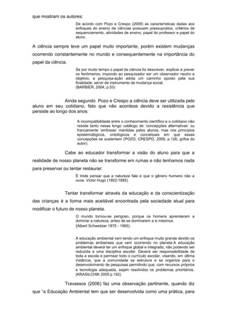 que mostram os autores:
De acordo com Pozo e Crespo (2009) as características dadas aos
enfoques do ensino de ciências possuem pressupostos, critérios de
sequenciamento, atividades de ensino, papel do professor e papel do
aluno.
A ciência sempre teve um papel muito importante, porém existem mudanças
ocorrendo constantemente no mundo e consequentemente na importância do
papel da ciência.
Se por muito tempo o papel da ciência foi descrever, explicar e prever
os fenômenos, impondo ao pesquisador ser um observador neutro e
objetivo, a pesquisa-ação adota um caminho oposto pela sua
finalidade: servir de instrumento de mudança social.
(BARBIER, 2004, p.53)
Ainda segundo Pozo e Crespo a ciência deve ser utilizada pelo
aluno em seu cotidiano, fato que não acontece devido a resistência que
persiste ao longo dos anos:
A incompatibilidade entre o conhecimento científico e o cotidiano não
resiste tanto nesse longo catálogo de ‘concepções alternativas’ ou
francamente ‘errôneas’ mantidas pelos alunos, mas nos princípios
epistemológicos, ontológicos e conceituais em que essas
concepções se sustentam (POZO, CRESPO, 2009, p.126, grifos do
autor).
Cabe ao educador transformar a visão do aluno para que a
realidade de nosso planeta não se transforme em ruínas e não tenhamos nada
para preservar ou tentar restaurar:
É triste pensar que a natureza fala e que o gênero humano não a
ouve. Victor Hugo (1802-1885)
Tentar transformar através da educação e da conscientização
das crianças é a forma mais aceitável encontrada pela sociedade atual para
modificar o futuro de nosso planeta.
O mundo tornou-se perigoso, porque os homens aprenderam a
dominar a natureza, antes de se dominarem a si mesmos.
(Albert Schweitzer 1875 - 1965).
A educação ambiental vem tendo um enfoque muito grande devido os
problemas ambientais que vem ocorrendo no planeta:A educação
ambiental deverá ter um enfoque global e integrado, não podendo ser
reduzida a uma disciplina escolar. Deverá ser responsabilidade de
toda a escola e permear todo o currículo escolar, visando, em última
instância, que a comunidade se estruture e se organize para o
desenvolvimento de pesquisas permitindo que, com recursos próprios
e tecnologia adequada, sejam resolvidos os problemas prioritários.
(KRASILCHIK 2005 p.192)
Travassos (2006) faz uma observação pertinente, quando diz
que “a Educação Ambiental tem que ser desenvolvida como uma prática, para
 