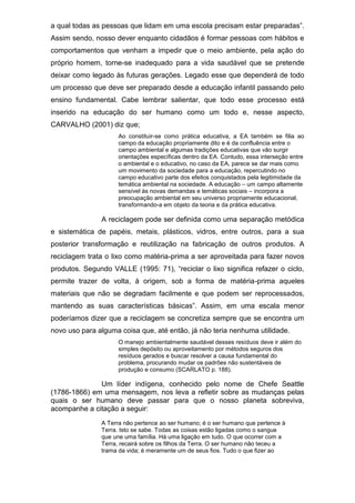 a qual todas as pessoas que lidam em uma escola precisam estar preparadas”.
Assim sendo, nosso dever enquanto cidadãos é formar pessoas com hábitos e
comportamentos que venham a impedir que o meio ambiente, pela ação do
próprio homem, torne-se inadequado para a vida saudável que se pretende
deixar como legado às futuras gerações. Legado esse que dependerá de todo
um processo que deve ser preparado desde a educação infantil passando pelo
ensino fundamental. Cabe lembrar salientar, que todo esse processo está
inserido na educação do ser humano como um todo e, nesse aspecto,
CARVALHO (2001) diz que;
Ao constituir-se como prática educativa, a EA também se filia ao
campo da educação propriamente dito e é da confluência entre o
campo ambiental e algumas tradições educativas que vão surgir
orientações específicas dentro da EA. Contudo, essa interseção entre
o ambiental e o educativo, no caso da EA, parece se dar mais como
um movimento da sociedade para a educação, repercutindo no
campo educativo parte dos efeitos conquistados pela legitimidade da
temática ambiental na sociedade. A educação – um campo altamente
sensível às novas demandas e temáticas sociais – incorpora a
preocupação ambiental em seu universo propriamente educacional,
transformando-a em objeto da teoria e da prática educativa.
A reciclagem pode ser definida como uma separação metódica
e sistemática de papéis, metais, plásticos, vidros, entre outros, para a sua
posterior transformação e reutilização na fabricação de outros produtos. A
reciclagem trata o lixo como matéria-prima a ser aproveitada para fazer novos
produtos. Segundo VALLE (1995: 71), “reciclar o lixo significa refazer o ciclo,
permite trazer de volta, à origem, sob a forma de matéria-prima aqueles
materiais que não se degradam facilmente e que podem ser reprocessados,
mantendo as suas características básicas”. Assim, em uma escala menor
poderíamos dizer que a reciclagem se concretiza sempre que se encontra um
novo uso para alguma coisa que, até então, já não teria nenhuma utilidade.
O manejo ambientalmente saudável desses resíduos deve ir além do
simples depósito ou aproveitamento por métodos seguros dos
resíduos gerados e buscar resolver a causa fundamental do
problema, procurando mudar os padrões não sustentáveis de
produção e consumo (SCARLATO p. 188).
Um líder indígena, conhecido pelo nome de Chefe Seattle
(1786-1866) em uma mensagem, nos leva a refletir sobre as mudanças pelas
quais o ser humano deve passar para que o nosso planeta sobreviva,
acompanhe a citação a seguir:
A Terra não pertence ao ser humano; é o ser humano que pertence à
Terra. Isto se sabe. Todas as coisas estão ligadas como o sangue
que une uma família. Há uma ligação em tudo. O que ocorrer com a
Terra, recairá sobre os filhos da Terra. O ser humano não teceu a
trama da vida; é meramente um de seus fios. Tudo o que fizer ao
 