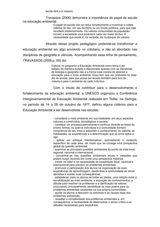 tecido fará a si mesmo.
Travassos (2006) demonstra a importância do papel da escola
na educação ambiental:
O papel da escola não se reduz simplesmente a incentivar a coleta
seletiva do lixo, em seu território ou em locais públicos, para que seja
reciclado posteriormente. Os valores consumistas da população
tornam a sociedade uma produtora cada vez maior de lixo. A
necessidade que existe é, na verdade, de mudanças de valores.
Através desse projeto pedagógico pretende-se transformar a
educação ambiental em algo envolvido no cotidiano, e não só abordado nas
disciplinas de geografia e ciências. Acompanhando essa linha de pensamento,
TRAVASSOS (2006 p. 59) diz:
Colocar no programa a Educação Ambiental como tema a ser
tratado de maneira isolada e relacionado apenas com as disciplinas
de biologia e geografia não é a forma mais correta de abordar a
educação para o meio ambiente. Essa tem que ser praticada no diaa-
dia da escola, para que possa ser levada também para fora da
mesma e para o ambiente de cada indivíduo.
Com o intuito de contribuir para o desenvolvimento e
fortalecimento da educação ambiental, a UNESCO organizou a Conferência
Intergovernamental de Educação Ambiental realizada em Tbilisi, na Geórgia,
no período de 14 a 26 de outubro de 1977, definiu alguns critérios para a
Educação Ambiental a ser desenvolvida nas escolas:
- considerar o meio ambiente em sua totalidade: em seus aspectos
naturais e construídos, tecnológicos e sociais;
- constituir um processo permanente e contínuo durante as fases do
ensino formal, no qual os indivíduos e a comunidade formam
consciência do seu meio e adquirem o conhecimento, os valores, as
habilidades, as experiências e a determinação que os torna aptos a
agir;
- aplicar um enfoque interdisciplinar, aproveitando o conteúdo
específico de cada área, de modo que se consiga uma perspectiva
global da questão ambiental;
- examinar as principais questões ambientais do ponto de vista local,
regional, nacional e internacional;
- concentrar-se nas questões ambientais atuais e naquelas que
podem surgir, levando em conta uma perspectiva histórica;
- insistir no valor e na necessidade da cooperação local, nacional e
internacional para prevenir os problemas ambientais;
- promover a participação dos alunos na organização de suas
experiências de aprendizagem, dando-lhes a oportunidade de tomar
decisões e aceitar suas consequências;
- estabelecer, para os alunos de todas as idades, uma relação entre a
sensibilização ao meio ambiente, a aquisição de conhecimentos, a
atitude para resolver os problemas e a clarificação de valores,
procurando, principalmente, sensibilizar os mais jovens para os
problemas ambientais existentes na sua própria comunidade;
- ajudar os alunos a descobrir os sintomas e as causas reais dos
problemas ambientais;
- ressaltar a complexidade dos problemas ambientais e, em
consequência, a necessidade de desenvolver o senso crítico e as
atitudes necessárias para resolvê-los;
 