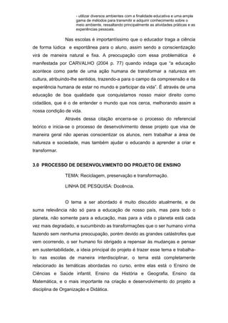 - utilizar diversos ambientes com a finalidade educativa e uma ampla
gama de métodos para transmitir e adquirir conhecimento sobre o
meio ambiente, ressaltando principalmente as atividades práticas e as
experiências pessoais.
Nas escolas é importantíssimo que o educador traga a ciência
de forma lúdica e espontânea para o aluno, assim sendo a conscientização
virá de maneira natural e fixa. A preocupação com essa problemática é
manifestada por CARVALHO (2004 p. 77) quando indaga que “a educação
acontece como parte de uma ação humana de transformar a natureza em
cultura, atribuindo-lhe sentidos, trazendo-a para o campo da compreensão e da
experiência humana de estar no mundo e participar da vida”. É através de uma
educação de boa qualidade que conquistamos nosso maior direito como
cidadãos, que é o de entender o mundo que nos cerca, melhorando assim a
nossa condição de vida.
Através dessa citação encerra-se o processo do referencial
teórico e inicia-se o processo de desenvolvimento desse projeto que visa de
maneira geral não apenas conscientizar os alunos, nem trabalhar a área de
natureza e sociedade, mas também ajudar o educando a aprender a criar e
transformar.
3.0 PROCESSO DE DESENVOLVIMENTO DO PROJETO DE ENSINO
TEMA: Reciclagem, preservação e transformação.
LINHA DE PESQUISA: Docência.
O tema a ser abordado é muito discutido atualmente, e de
suma relevância não só para a educação de nosso país, mas para todo o
planeta, não somente para a educação, mas para a vida o planeta está cada
vez mais degradado, e sucumbindo as transformações que o ser humano vinha
fazendo sem nenhuma preocupação, porém devido as grandes catástrofes que
vem ocorrendo, o ser humano foi obrigado a repensar às mudanças e pensar
em sustentabilidade, a ideia principal do projeto é trazer esse tema e trabalha-
lo nas escolas de maneira interdisciplinar, o tema está completamente
relacionado às temáticas abordadas no curso, entre elas está o Ensino de
Ciências e Saúde infantil, Ensino da História e Geografia, Ensino da
Matemática, e o mais importante na criação e desenvolvimento do projeto a
disciplina de Organização e Didática.
 